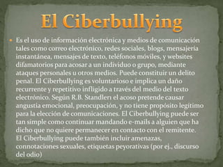  Es el uso de información electrónica y medios de comunicación 
tales como correo electrónico, redes sociales, blogs, mensajería 
instantánea, mensajes de texto, teléfonos móviles, y websites 
difamatorios para acosar a un individuo o grupo, mediante 
ataques personales u otros medios. Puede constituir un delito 
penal. El Ciberbullying es voluntarioso e implica un daño 
recurrente y repetitivo infligido a través del medio del texto 
electrónico. Según R.B. Standler1 el acoso pretende causar 
angustia emocional, preocupación, y no tiene propósito legítimo 
para la elección de comunicaciones. El Ciberbullying puede ser 
tan simple como continuar mandando e-mails a alguien que ha 
dicho que no quiere permanecer en contacto con el remitente. 
El Ciberbullying puede también incluir amenazas, 
connotaciones sexuales, etiquetas peyorativas (por ej., discurso 
del odio) 
 