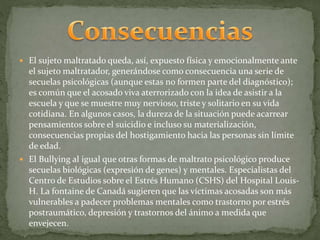  El sujeto maltratado queda, así, expuesto física y emocionalmente ante 
el sujeto maltratador, generándose como consecuencia una serie de 
secuelas psicológicas (aunque estas no formen parte del diagnóstico); 
es común que el acosado viva aterrorizado con la idea de asistir a la 
escuela y que se muestre muy nervioso, triste y solitario en su vida 
cotidiana. En algunos casos, la dureza de la situación puede acarrear 
pensamientos sobre el suicidio e incluso su materialización, 
consecuencias propias del hostigamiento hacia las personas sin límite 
de edad. 
 El Bullying al igual que otras formas de maltrato psicológico produce 
secuelas biológicas (expresión de genes) y mentales. Especialistas del 
Centro de Estudios sobre el Estrés Humano (CSHS) del Hospital Louis- 
H. La fontaine de Canadá sugieren que las víctimas acosadas son más 
vulnerables a padecer problemas mentales como trastorno por estrés 
postraumático, depresión y trastornos del ánimo a medida que 
envejecen. 
 