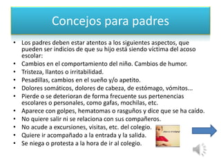Concejos para padres 
• Los padres deben estar atentos a los siguientes aspectos, que 
pueden ser indicios de que su hijo está siendo víctima del acoso 
escolar: 
• Cambios en el comportamiento del niño. Cambios de humor. 
• Tristeza, llantos o irritabilidad. 
• Pesadillas, cambios en el sueño y/o apetito. 
• Dolores somáticos, dolores de cabeza, de estómago, vómitos... 
• Pierde o se deterioran de forma frecuente sus pertenencias 
escolares o personales, como gafas, mochilas, etc. 
• Aparece con golpes, hematomas o rasguños y dice que se ha caído. 
• No quiere salir ni se relaciona con sus compañeros. 
• No acude a excursiones, visitas, etc. del colegio. 
• Quiere ir acompañado a la entrada y la salida. 
• Se niega o protesta a la hora de ir al colegio. 
 