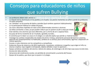 Consejos para educadores de niños 
que sufren Bullying 
• Los profesores deben estar atentos a: 
• La relación de los alumnos/as en los pasillos y en el patio. Los peores momentos se sufren cuando los profesores 
no están presentes. 
• Las "pintadas" en las puertas de baños y paredes (qué nombres aparecen habitualmente). 
• La no participación habitual en salidas de grupo. 
• Las risas o abucheos repetidos en clase contra determinados alumnos o alumnas. 
• Las faltas constantes a clase, ya que pueden indicar que no quieren acudir a clase por miedo. 
• Estar atentos a los alumnos que sean diferentes, por su forma de ser o aspecto físico. 
• Se queja de forma insistente de ser insultado, agredido, burlado... 
• Si comenta que le roban sus cosas en el colegio o si cada día explica que pierde su material escolar. 
• Investigar los cambios inexplicables de estados de ánimo: tristeza, aislamiento personal del alumno o alumna, 
aparición de comportamientos no habituales, cambios en su actitud, poco comunicativo, lágrimas o depresión sin 
motivo aparente... 
• Escasas o nulas relaciones con los compañeros y compañeras. 
• Evidencias físicas de violencia y de difícil explicación: moretones, cortaduras o rasguños cuyo origen el niño no 
alcanza a explica; ropa rasgada o estropeada, objetos dañados o que no aparecen... 
• Quejas somáticas constantes del alumno: dolores de cabeza, de estómago o de otro tipo cuya causa no está clara. 
• Accesos de rabia extraños. 
• Variaciones del rendimiento escolar, con pérdida de concentración y aumento del fracaso. 
• Quejas de los padres, que dicen que no quiere ir al colegio. 
 