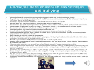 • Si estás siendo testigo de las agresiones de algunos compañeros hacia otro, debes tener en cuenta los siguientes consejos: 
• Si alguno de los presente dice algo como "¡Basta ya!" ,en la mitad de los casos, las acciones violentas cesan. Es difícil de hacer, pero estar ahí y no 
hacer nada es igual que aprobar la agresividad. 
• Si sientes que no puedes decir nada, vete del sitio y díselo al adulto más cercano. Haz que vaya a ayudar. 
• Si ves que alguien sufre una y otra vez agresiones, puedes hacer algo para terminar esa situación. 
• Si el colegio tiene algún tipo de programa para informar de agresiones, como un teléfono o un buzón, utilízalo. Puedes hacerlo de forma anónima. 
• Intenta conseguir que la víctima se lo cuente a sus padres o a los profesores. Ofrécete a ir con él o ella si crees que eso puede ayudarle. 
• Si el acosado no quiere hablar con nadie, ofrécete para hablar con alguien en su nombre. 
• Involucra a tanta gente como puedas, incluso a otros amigos y compañeros de clase. 
• No uses la violencia contra los agresores ni trates de vengarte por tu cuenta. Consejos para las víctimas del Bullying 
• Si estás siendo víctima de agresiones (físicas o verbales) por parte de alguno o algunos de tus compañeros, aquí tienes algunos consejos sobre lo 
que puedes hacer para acabar con esa situación: 
• Ignora al agresor, haz como si no lo oyeras. Ni siquiera le mires. 
• No llores, ni te enfades, ni muestres que te afecta. Eso es lo que el agresor pretende, así que no le des esa satisfacción. Más tarde podrás hablar o 
escribir sobre tus reacciones y lo que sentiste en ese momento. 
• Responde al agresor con tranquilidad y firmeza. Di por ejemplo: "No, eso es sólo lo que tú piensas". 
• Si puedes, intenta ironizar o tratar con humor lo que te diga. Por ejemplo, si te dice "¡qué camisa más fea!" , puedes responder "gracias, me alegro 
de que te hayas dado cuenta". 
• Aléjate o corre si es necesario, si crees que puede haber peligro. Aléjate de la situación. Vete a un sitio donde haya un adulto. 
• Si eres una víctima constante de los agresores, lo más importante que tienes que hacer es hablar con un adulto. Comienza con tus padres. Eso no es 
acusar, es pedir ayuda a las personas que te quieren cuando la necesitas. Intenta que tus padres hablen con alguien del colegio, pero no con los 
padres de los agresores. 
• Si sientes que no se lo puedes contar a tus padres o que ellos no pueden ayudarte, habla con otro adulto en quien confíes, como un profesor o el 
director del colegio. Si no quieres hablar de ello con nadie a solas, pídele a un amigo o hermano que te acompañe. Te ayudará llevar a alguien que 
te haya visto cuando te agreden. 
• Deja claro al adulto que la situación te afecta profundamente, sobre todo si eres víctima de agresiones verbales, ya que a veces los adultos no las 
consideran importantes y, sin embargo, son las que más daño pueden hacer. 
• Si sientes que no puedes decir nada a nadie, trata de escribir una carta explicando lo que te pasa. Dásela a un adulto en quien confíes y guarda una 
copia para ti. 
 