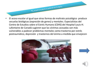 • El acoso escolar al igual que otras formas de maltrato psicológico produce 
secuelas biológicas (expresión de genes) y mentales. Especialistas del 
Centro de Estudios sobre el Estrés Humano (CSHS) del Hospital Louis-H. 
Lafontaine de Canadá sugieren que las víctimas acosadas son más 
vulnerables a padecer problemas mentales como trastorno por estrés 
postraumático, depresión y trastornos del ánimo a medida que envejecen 
 