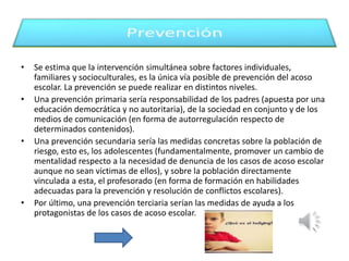 • Se estima que la intervención simultánea sobre factores individuales, 
familiares y socioculturales, es la única vía posible de prevención del acoso 
escolar. La prevención se puede realizar en distintos niveles. 
• Una prevención primaria sería responsabilidad de los padres (apuesta por una 
educación democrática y no autoritaria), de la sociedad en conjunto y de los 
medios de comunicación (en forma de autorregulación respecto de 
determinados contenidos). 
• Una prevención secundaria sería las medidas concretas sobre la población de 
riesgo, esto es, los adolescentes (fundamentalmente, promover un cambio de 
mentalidad respecto a la necesidad de denuncia de los casos de acoso escolar 
aunque no sean víctimas de ellos), y sobre la población directamente 
vinculada a esta, el profesorado (en forma de formación en habilidades 
adecuadas para la prevención y resolución de conflictos escolares). 
• Por último, una prevención terciaria serían las medidas de ayuda a los 
protagonistas de los casos de acoso escolar. 
 