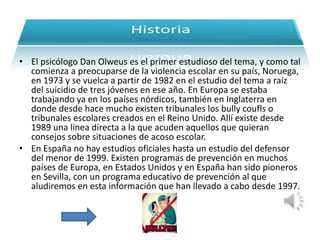 • El psicólogo Dan Olweus es el primer estudioso del tema, y como tal 
comienza a preocuparse de la violencia escolar en su país, Noruega, 
en 1973 y se vuelca a partir de 1982 en el estudio del tema a raíz 
del suicidio de tres jóvenes en ese año. En Europa se estaba 
trabajando ya en los países nórdicos, también en Inglaterra en 
donde desde hace mucho existen tribunales los bully coufls o 
tribunales escolares creados en el Reino Unido. Allí existe desde 
1989 una línea directa a la que acuden aquellos que quieran 
consejos sobre situaciones de acoso escolar. 
• En España no hay estudios oficiales hasta un estudio del defensor 
del menor de 1999. Existen programas de prevención en muchos 
países de Europa, en Estados Unidos y en España han sido pioneros 
en Sevilla, con un programa educativo de prevención al que 
aludiremos en esta información que han llevado a cabo desde 1997. 
 