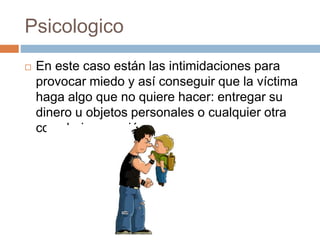 Psicologico 
 En este caso están las intimidaciones para 
provocar miedo y así conseguir que la víctima 
haga algo que no quiere hacer: entregar su 
dinero u objetos personales o cualquier otra 
cosa bajo coacción. 
 