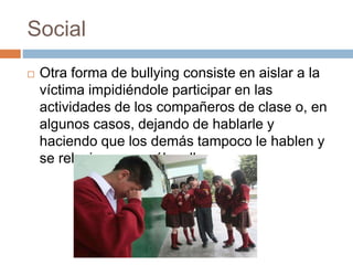 Social 
 Otra forma de bullying consiste en aislar a la 
víctima impidiéndole participar en las 
actividades de los compañeros de clase o, en 
algunos casos, dejando de hablarle y 
haciendo que los demás tampoco le hablen y 
se relacionen con él o ella. 
 