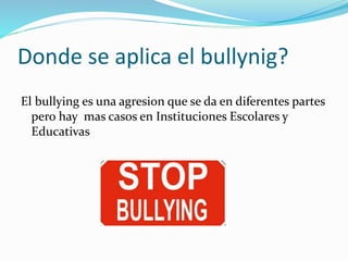 Donde se aplica el bullynig? 
El bullying es una agresion que se da en diferentes partes 
pero hay mas casos en Instituciones Escolares y 
Educativas 
 