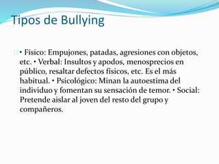 Tipos de Bullying 
• Físico: Empujones, patadas, agresiones con objetos, 
etc. • Verbal: Insultos y apodos, menosprecios en 
público, resaltar defectos físicos, etc. Es el más 
habitual. • Psicológico: Minan la autoestima del 
individuo y fomentan su sensación de temor. • Social: 
Pretende aislar al joven del resto del grupo y 
compañeros. 
 