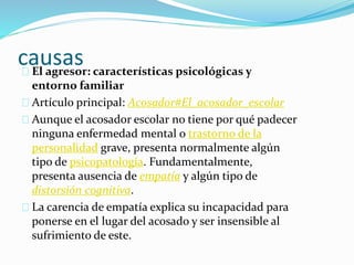 causas 
El agresor: características psicológicas y 
entorno familiar 
Artículo principal: Acosador#El_acosador_escolar 
Aunque el acosador escolar no tiene por qué padecer 
ninguna enfermedad mental o trastorno de la 
personalidad grave, presenta normalmente algún 
tipo de psicopatología. Fundamentalmente, 
presenta ausencia de empatía y algún tipo de 
distorsión cognitiva. 
La carencia de empatía explica su incapacidad para 
ponerse en el lugar del acosado y ser insensible al 
sufrimiento de este. 
 