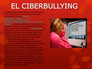 El ciberacoso (también llamado cyberbullying) es 
el uso de información electrónica y medios de 
comunicación como el CORREO 
ELECTRÓNICO, REDES 
SOCIALES, BLOGS, MENSAJERÍA 
INSTANTÁNEA,MENSAJES DE TEXTO, TELÉFONOS 
MÓVILES, y websites difamatorios para acosar a un 
individuo o grupo, mediante ataques personales u 
otros medios. Puede constituir un DELITO PENAL. El 
ciberacoso implica un daño recurrente y repetitivo 
infligido a través del medio del texto electrónico. 
Según R.B. Standler1 el acoso pretende causar 
angustia emocional, preocupación, y no tiene 
propósito legítimo para la elección de 
comunicaciones. El ciberacoso puede ser tan 
simple como continuar mandando e-mails a alguien 
que ha dicho que no quiere permanecer en 
contacto con el remitente. El ciberacoso puede 
también incluir amenazas, connotaciones sexuales, 
etiquetas peyorativas (p. ej., discurso del odio). 
El término ciberacoso fue usado por primera vez 
por el educador canadiense Bill Belsey.2 Otros 
términos para ciberacoso son "acoso electrónico," 
"e-acoso," "acoso sms", "network mobbing", "acoso 
móvil" "acoso en línea", "acoso digital", "acoso por 
internet" o "acoso en internet". 
 