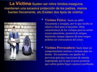 La VíctimaLa Víctima::Suelen ser niños tímidos,inseguros,Suelen ser niños tímidos,inseguros,
mantienen una excesiva protección de los padres, menosmantienen una excesiva protección de los padres, menos
fuertes físicamente, etc.fuertes físicamente, etc.Existen dos tipos de víctima:Existen dos tipos de víctima:
 Víctima Pasiva: Suele ser débil
físicamente e insegura, por lo que resulta un
objetivo fácil para el acosador. Otras
características de las víctimas pasivas serían:
escasa autoestima, ausencia de amigos,
depresión, aunque algunos de estos rasgos
podrían ser consecuencia del acoso.
 Víctima Provocadora: Suele tener un
comportamiento molesto e irritante para los
demás . En ocasiones, sus iguales les
provocan para que reaccionen de manera
inapropiada, por lo que el acoso posterior
que sufren podría llegar a parecer justificado.
 