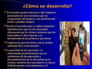 ¿Cómo se desarrolla?¿Cómo se desarrolla?
1ºEl acosador puede comenzar a fijar objetivos
potenciales de acoso mientras que los
componentes del grupo se van posicionando
frente a posibles ataques.
2ºPronto el acosador pasa a realizar pequeñas
intimidaciones que no son afrontadas
eficazmente por la víctima, mientras que los
espectadores o bien apoyan o se
desentienden de las primeras agresiones.
3ºComienza la agresión física, con la victima
sufriendo Det. consecuencias..
4ºLa gravedad de las agresiones va
aumentando paulatinamente con un
sentimiento de desesperación y
derrumbamiento de la autoestima de la
víctima, mientras los espectadores se sumen
definitivamente en la impotencia y el
 