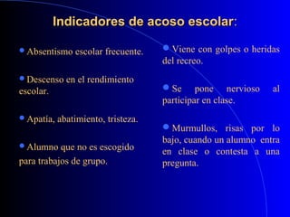 Indicadores de acoso escolarIndicadores de acoso escolar::
Absentismo escolar frecuente.
Descenso en el rendimiento
escolar.
Apatía, abatimiento, tristeza.
Alumno que no es escogido
para trabajos de grupo.
Viene con golpes o heridas
del recreo.
Se pone nervioso al
participar en clase.
Murmullos, risas por lo
bajo, cuando un alumno entra
en clase o contesta a una
pregunta.
 