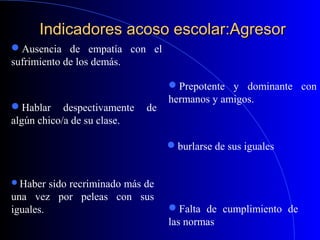 Indicadores acoso escolar:AgresorIndicadores acoso escolar:Agresor
Haber sido recriminado más de
una vez por peleas con sus
iguales.
Prepotente y dominante con
hermanos y amigos.
Falta de cumplimiento de
las normas
burlarse de sus iguales
Ausencia de empatía con el
sufrimiento de los demás.
Hablar despectivamente de
algún chico/a de su clase.
 