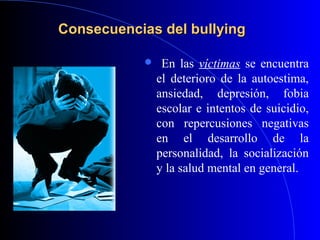 Consecuencias del bullyingConsecuencias del bullying
 En las víctimas se encuentra
el deterioro de la autoestima,
ansiedad, depresión, fobia
escolar e intentos de suicidio,
con repercusiones negativas
en el desarrollo de la
personalidad, la socialización
y la salud mental en general.
 