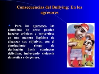 Consecuencias del Bullying: En losConsecuencias del Bullying: En los
agresoresagresores
 Para los agresores, las
conductas de acoso pueden
hacerse crónicas y convertirse
en una manera ilegítima de
alcanzar sus objetivos, con el
consiguiente riesgo de
derivación hacia conductas
delictivas, incluyendo violencia
doméstica y de género.
 