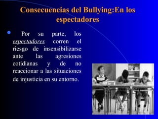 Consecuencias del Bullying:En losConsecuencias del Bullying:En los
espectadoresespectadores
 Por su parte, los
espectadores corren el
riesgo de insensibilizarse
ante las agresiones
cotidianas y de no
reaccionar a las situaciones
de injusticia en su entorno.
 