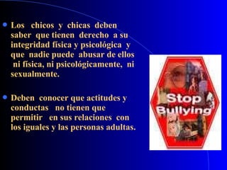  Los chicos y chicas deben
saber que tienen derecho a su
integridad física y psicológica y
que nadie puede abusar de ellos
ni física, ni psicológicamente, ni
sexualmente.
 Deben conocer que actitudes y
conductas no tienen que
permitir en sus relaciones con
los iguales y las personas adultas.
 