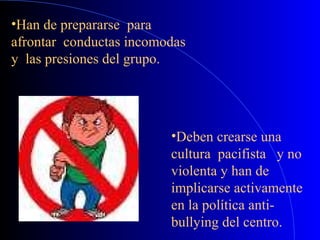 •Han de prepararse para
afrontar conductas incomodas
y las presiones del grupo.
•Deben crearse una
cultura pacifista y no
violenta y han de
implicarse activamente
en la política anti-
bullying del centro.
 