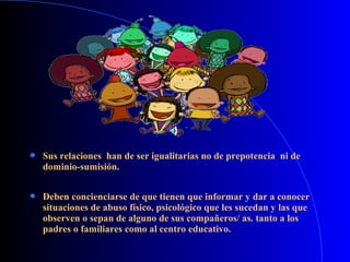  Sus relaciones han de ser igualitarias no de prepotencia ni de
dominio-sumisión.
 Deben concienciarse de que tienen que informar y dar a conocer
situaciones de abuso físico, psicológico que les sucedan y las que
observen o sepan de alguno de sus compañeros/ as. tanto a los
padres o familiares como al centro educativo.
 
