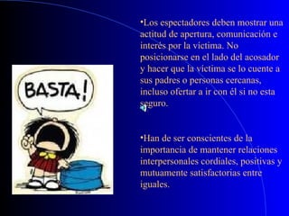 •Los espectadores deben mostrar una
actitud de apertura, comunicación e
interés por la víctima. No
posicionarse en el lado del acosador
y hacer que la víctima se lo cuente a
sus padres o personas cercanas,
incluso ofertar a ir con él si no esta
seguro.
•Han de ser conscientes de la
importancia de mantener relaciones
interpersonales cordiales, positivas y
mutuamente satisfactorias entre
iguales.
 