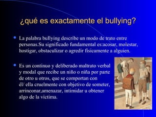 ¿qué es exactamente el bullying?¿qué es exactamente el bullying?
 La palabra bullying describe un modo de trato entre
personas.Su significado fundamental es:acosar, molestar,
hostigar, obstaculizar o agredir físicamente a alguien.
 Es un continuo y deliberado maltrato verbal
y modal que recibe un niño o niña por parte
de otro u otros, que se comportan con
él/ ella cruelmente con objetivo de someter,
arrinconar,amenazar, intimidar u obtener
algo de la victima.
 