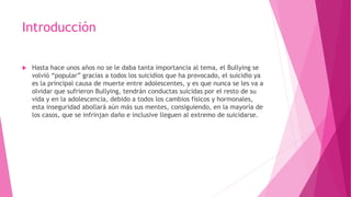 Introducción
 Hasta hace unos años no se le daba tanta importancia al tema, el Bullying se
volvió “popular” gracias a todos los suicidios que ha provocado, el suicidio ya
es la principal causa de muerte entre adolescentes, y es que nunca se les va a
olvidar que sufrieron Bullying, tendrán conductas suicidas por el resto de su
vida y en la adolescencia, debido a todos los cambios físicos y hormonales,
esta inseguridad abollará aún más sus mentes, consiguiendo, en la mayoría de
los casos, que se infrinjan daño e inclusive lleguen al extremo de suicidarse.
 