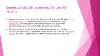Consecuencias del acoso escolar para la
víctima
 Las consecuencias del acoso escolar son muchas y profundas. Para la víctima
de acoso escolar, las consecuencias se notan con una evidente baja
autoestima, actitudes pasivas, trastornos emocionales, problemas
psicosomáticos, depresión, ansiedad o pensamientos suicidas.
 También se suman a esta lista, la pérdida de interés por las cuestiones
relativas a los estudios, lo que puede desencadenar una situación de fracaso
escolar, así como la aparición de trastornos fóbicos de difícil resolución.
 