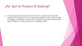 ¿Por Qué Se Produce El Bullying?
 El bullying se puede producir por falta de amor y carisma en el hogar del
acosador. Esto comienza como un juego, pero empieza a subir su nivel y llega
a los golpes, intimidación, insultos, etc. En algunos casos esto aumenta tanto
que el acosado no siente ganas de vivir y llega al suicidio.
 