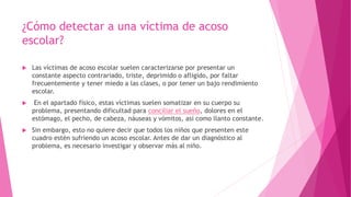 ¿Cómo detectar a una víctima de acoso
escolar?
 Las víctimas de acoso escolar suelen caracterizarse por presentar un
constante aspecto contrariado, triste, deprimido o afligido, por faltar
frecuentemente y tener miedo a las clases, o por tener un bajo rendimiento
escolar.
 En el apartado físico, estas víctimas suelen somatizar en su cuerpo su
problema, presentando dificultad para conciliar el sueño, dolores en el
estómago, el pecho, de cabeza, náuseas y vómitos, así como llanto constante.
 Sin embargo, esto no quiere decir que todos los niños que presenten este
cuadro estén sufriendo un acoso escolar. Antes de dar un diagnóstico al
problema, es necesario investigar y observar más al niño.
 