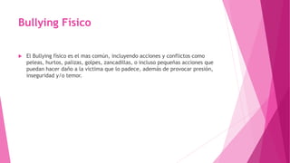 Bullying Físico
 El Bullying físico es el mas común, incluyendo acciones y conflictos como
peleas, hurtos, palizas, golpes, zancadillas, o incluso pequeñas acciones que
puedan hacer daño a la victima que lo padece, además de provocar presión,
inseguridad y/o temor.
 