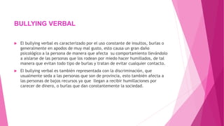  El bullying verbal es caracterizado por el uso constante de insultos, burlas o
generalmente en apodos de muy mal gusto, esto causa un gran daño
psicológico a la persona de manera que afecta su comportamiento llevándolo
a aislarse de las personas que los rodean por miedo hacer humillados, de tal
manera que evitan todo tipo de burlas y tratan de evitar cualquier contacto.
 El bullying verbal es también representada con la discriminación, que
usualmente seda a las personas que son de provincia, esto también afecta a
las personas de bajos recursos ya que llegan a recibir humillaciones por
carecer de dinero, o burlas que dan constantemente la sociedad.
BULLYING VERBAL
 