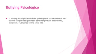 Bullying Psicológico
 El bullying psicológico es aquel en que el agresor utiliza amenazas para
obtener o lograr cosas por medio de la manipulación de la victima,
ejerciendo, y utilizando control sobre ella.
 