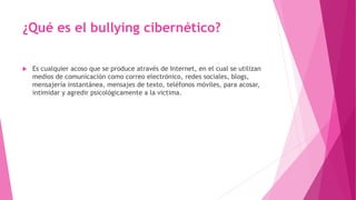 ¿Qué es el bullying cibernético?
 Es cualquier acoso que se produce através de Internet, en el cual se utilizan
medios de comunicación como correo electrónico, redes sociales, blogs,
mensajería instantánea, mensajes de texto, teléfonos móviles, para acosar,
intimidar y agredir psicológicamente a la victima.
 