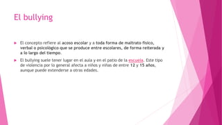 El bullying
 El concepto refiere al acoso escolar y a toda forma de maltrato físico,
verbal o psicológico que se produce entre escolares, de forma reiterada y
a lo largo del tiempo.
 El bullying suele tener lugar en el aula y en el patio de la escuela. Este tipo
de violencia por lo general afecta a niños y niñas de entre 12 y 15 años,
aunque puede extenderse a otras edades.
 