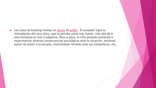  Los casos de bullying revelan un abuso de poder. El acosador logra la
intimidación del otro chico, que lo percibe como más fuerte, más allá de si
esta fortaleza es real o subjetiva. Poco a poco, el niño acosado comienza a
experimentar diversas consecuencias psicológicas ante la situación, teniendo
temor de asistir a la escuela, mostrándose retraído ante sus compañeros, etc.
 