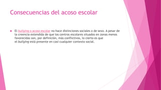 Consecuencias del acoso escolar
 El bullying o acoso escolar no hace distinciones sociales o de sexo. A pesar de
la creencia extendida de que los centros escolares situados en zonas menos
favorecidas son, por definición, más conflictivos, lo cierto es que
el bullying está presente en casi cualquier contexto social.
 