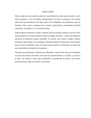 CONCLUSION
Ahora sabemos cuan dañino puede ser este fenómeno tanto para la víctima como
para el agresor, si no es tratado debidamente; por esto se propone a los padres
estar más al pendiente de sus hijos, tratar de no reflejarles sus problemas para así
hacerlos niños sanos y seguros de sí mismos, observando y atendiendo posibles
conductas anormales en un momento dado.
Este problema presenta un futuro sombrío para la sociedad, debido a que los niños
que lo padecen y lo hacen padecer serán los adultos del futuro, y ante una población
creciente el problema parece aumentar. El pensar que muchos adultos tendrás
problemas personales en sus trabajos y familias productos de traumas emocionales
que no fueron atendidos y que el circulo vicioso parece no detenerse nos hace ver
que el problema está lejos de resolverse.
Además se recomiendan conferencias referentes a estos temas que son relevantes
no solo para el hijo o la familia, sino para la sociedad entera a un futuro, ya sea en
el aula, con padres e hijos para mantenerlos al pendiente de estos y así mismo
podamos hacer algo por el futuro del mundo.
 