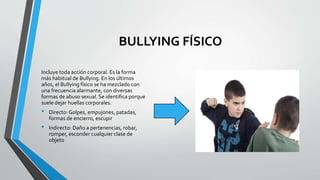 BULLYING FÍSICO
Incluye toda acción corporal. Es la forma
más habitual de Bullying. En los últimos
años, el Bullying físico se ha mezclado con
una frecuencia alarmante, con diversas
formas de abuso sexual. Se identifica porque
suele dejar huellas corporales.
• Directo: Golpes, empujones, patadas,
formas de encierro, escupir
• Indirecto: Daño a pertenencias, robar,
romper, esconder cualquier clase de
objeto
 