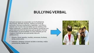BULLYINGVERBAL
Incluyen acciones no corporales con la finalidad de
discriminar, difundir chismes, realizar acciones de
exclusión, bromas insultantes y repetidas. Los niños y
jóvenes son mucho más sensibles que los adultos ante
estas cuestiones. La opinión de los padres constituye una
parte esencial entre los factores que ayudarán a formar
la identidad y la personalidad. Es más utilizado por las
mujeres mientras se van acercando más a la
adolescencia.
• Directo. Poner apodos, insultar, amenazar, burlarse,
reírse, entre otros.
• Indirecto. Generar rumores raciales o sexistas, malos
comentarios, hablar mal.
 