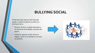 BULLYING SOCIAL
Pretende aislar al joven del resto del
grupo, cuando se ignora, se aisla y se
excluye al otro.
• Directo. Excluir, no dejar participar a
la víctima en actividades, sacarlos del
grupo.
• Indirecto. Ignorar, tratar como un
objeto, como si no existiera o ver que
no está ahí.
 