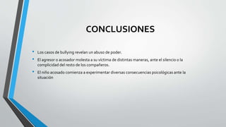 CONCLUSIONES
• Los casos de bullying revelan un abuso de poder.
• El agresor o acosador molesta a su víctima de distintas maneras, ante el silencio o la
complicidad del resto de los compañeros.
• El niño acosado comienza a experimentar diversas consecuencias psicológicas ante la
situación
 