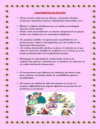  Suele incluir conductas de diversa naturaleza (burlas,
amenazas, agresiones físicas, aislamiento sistemático, etc.).
 Tiende a originar problemas que se repiten y prolongan
durante cierto tiempo.
 Suele estar provocado por un alumno, apoyado por un grupo,
contra una víctima que se encuentra indefensa.
 Se mantiene debido a la ignorancia o pasividad de las
personas que rodean a los agresores y a las víctimas sin
intervenir directamente.
 La víctima desarrolla miedo y rechazo al contexto en el que
sufre la violencia; pérdida de confianza en sí mismo y en los
demás y disminución del rendimiento escolar.
 Disminuye la capacidad de comprensión moral y de
empatía del agresor, mientras que se produce un refuerzo de
un estilo violento de interacción.
 En las personas que observan la violencia sin hacer nada
para evitarla, se produce falta de sensibilidad, apatía e
insolidaridad.
 Se reduce la calidad de vida del entorno en el que se
produce: dificultad para lograr objetivos y aumento de los
problemas y tensiones.
 