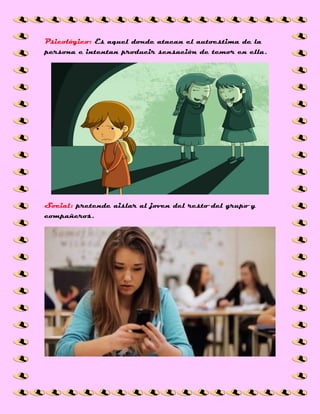 Psicológico: Es aquel donde atacan el autoestima de la
persona e intentan producir sensación de temor en ella.
Social: pretende aislar al joven del resto del grupo y
compañeros.
 