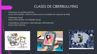 CLASES DE CIBERBULLYING
1. Ciberacoso (en sentido estricto):
Acoso entre adultos. Tanto la víctima como el causante son mayores de edad
2. Ciberacoso sexual:
Acoso entre adultos con finalidad sexual.
3. Ciberbullying (ciberabuso, cibermatonaje, cibermatoneo):
Acoso entre menores.
 