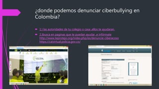 ¿donde podemos denunciar ciberbullying en
Colombia?
 1.) las autoridades de tu colegio o casa ,ellos te ayudaran.
 2.)busca en paginas que te puedan ayudar ,e infórmate
http://www.teprotejo.org/index.php/es/denuncie-ciberacoso
https://caivirtual.policia.gov.co/
 