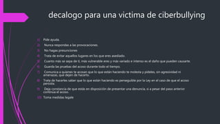 decalogo para una victima de ciberbullying
1) Pide ayuda.
2) Nunca respondas a las provocaciones.
3) No hagas presunciones
4) Trata de evitar aquellos lugares en los que eres asediado.
5) Cuanto más se sepa de tí, más vulnerable eres y más variado e intenso es el daño que pueden causarte.
6) Guarda las pruebas del acoso durante todo el tiempo.
7) Comunica a quienes te acosan que lo que están haciendo te molesta y pídeles, sin agresividad ni
amenazas, que dejen de hacerlo.
8) Trata de hacerles saber que lo que están haciendo es perseguible por la Ley en el caso de que el acoso
persista.
9) Deja constancia de que estás en disposición de presentar una denuncia, si a pesar del paso anterior
continúa el acoso.
10) Toma medidas legale
 