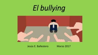 El bullying
Jesús E. Ballestero Marzo 2017
 