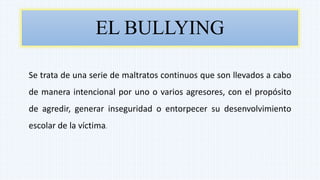 EL BULLYING
Se trata de una serie de maltratos continuos que son llevados a cabo
de manera intencional por uno o varios agresores, con el propósito
de agredir, generar inseguridad o entorpecer su desenvolvimiento
escolar de la víctima.
 