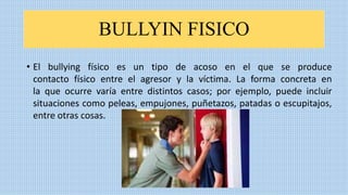 BULLYIN FISICO
• El bullying físico es un tipo de acoso en el que se produce
contacto físico entre el agresor y la víctima. La forma concreta en
la que ocurre varía entre distintos casos; por ejemplo, puede incluir
situaciones como peleas, empujones, puñetazos, patadas o escupitajos,
entre otras cosas.
 